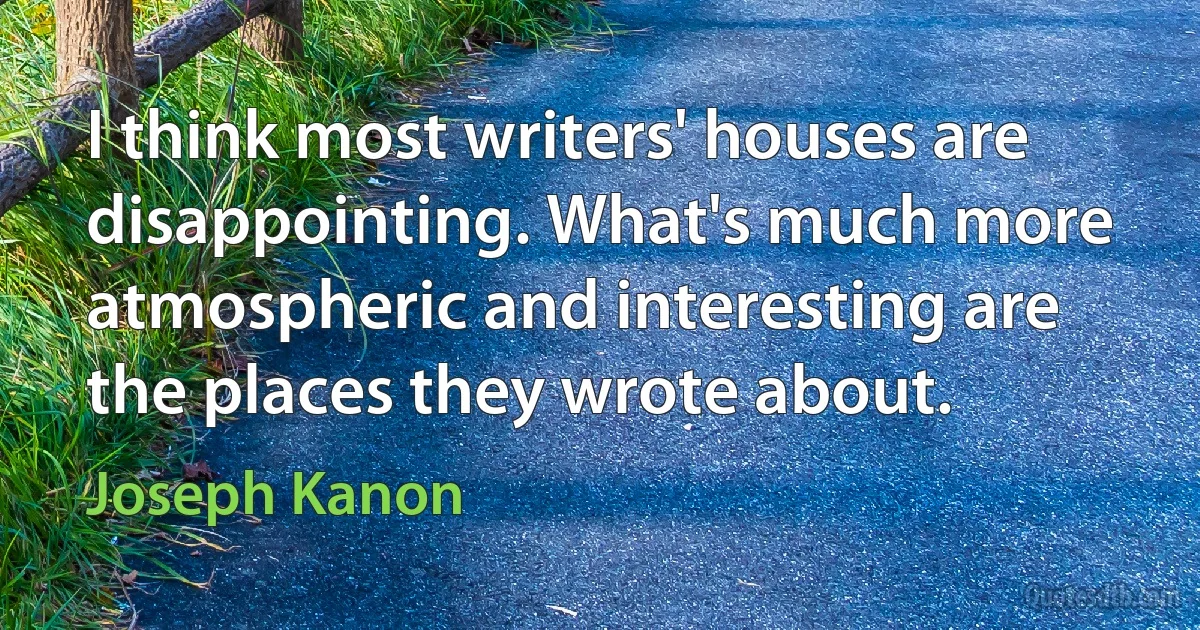 I think most writers' houses are disappointing. What's much more atmospheric and interesting are the places they wrote about. (Joseph Kanon)