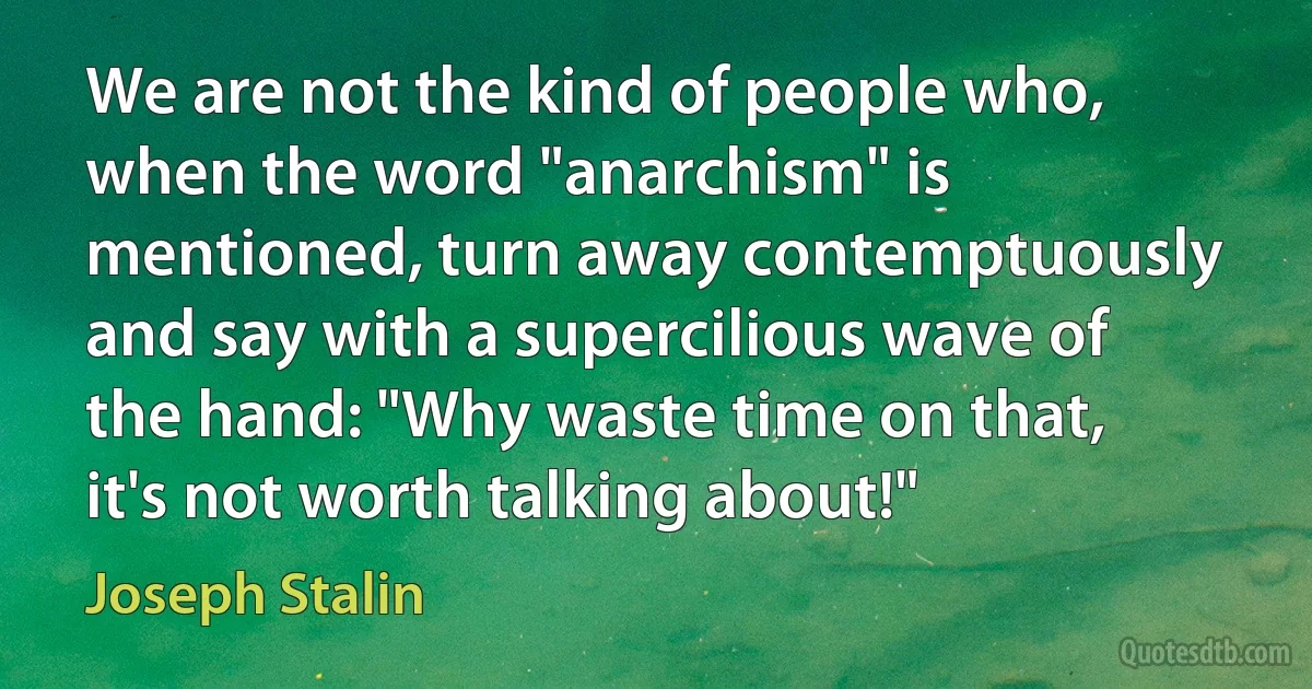 We are not the kind of people who, when the word "anarchism" is mentioned, turn away contemptuously and say with a supercilious wave of the hand: "Why waste time on that, it's not worth talking about!" (Joseph Stalin)