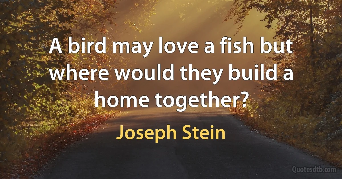 A bird may love a fish but where would they build a home together? (Joseph Stein)