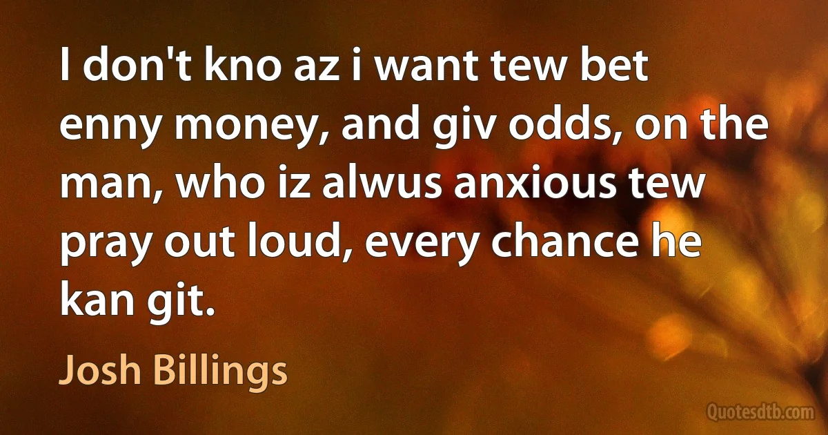 I don't kno az i want tew bet enny money, and giv odds, on the man, who iz alwus anxious tew pray out loud, every chance he kan git. (Josh Billings)