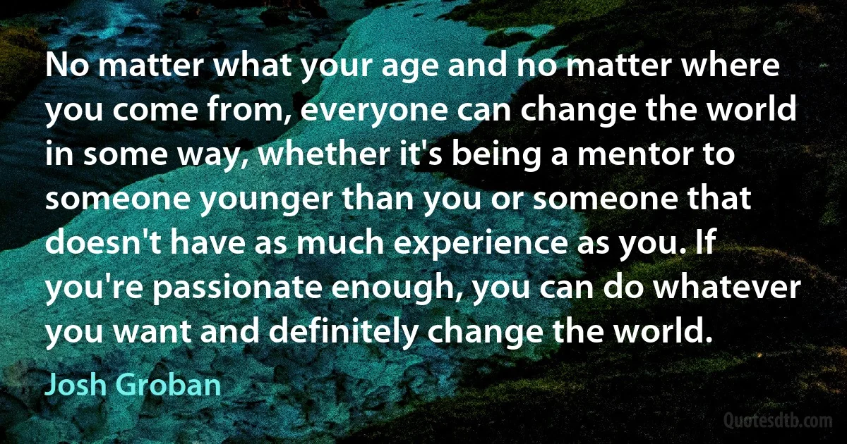 No matter what your age and no matter where you come from, everyone can change the world in some way, whether it's being a mentor to someone younger than you or someone that doesn't have as much experience as you. If you're passionate enough, you can do whatever you want and definitely change the world. (Josh Groban)