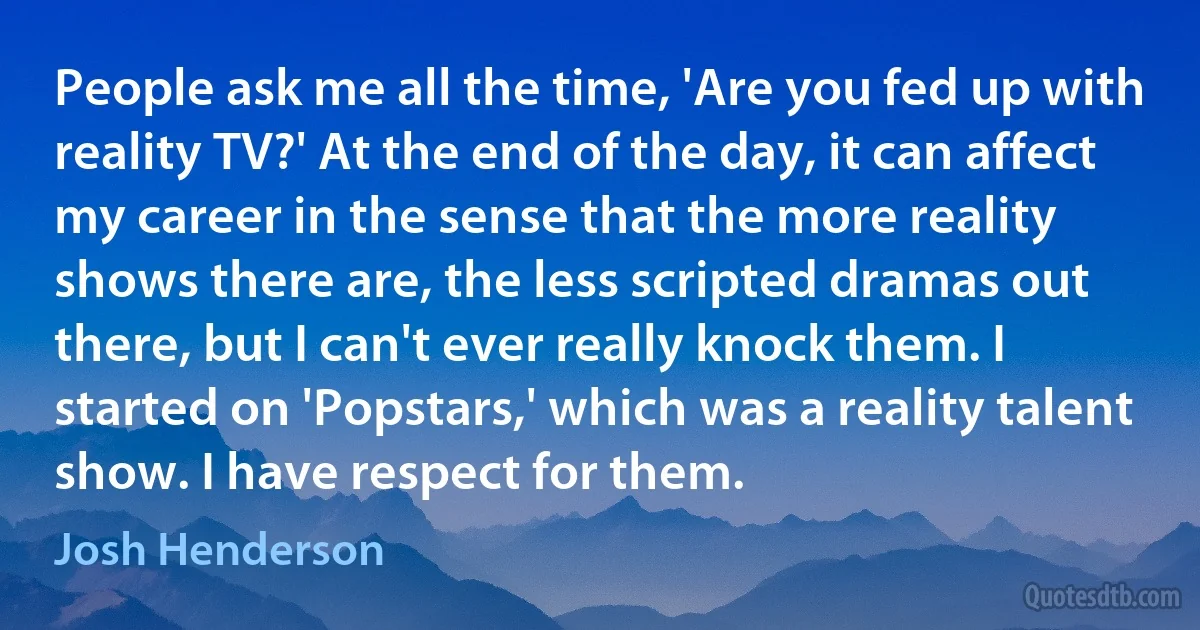 People ask me all the time, 'Are you fed up with reality TV?' At the end of the day, it can affect my career in the sense that the more reality shows there are, the less scripted dramas out there, but I can't ever really knock them. I started on 'Popstars,' which was a reality talent show. I have respect for them. (Josh Henderson)