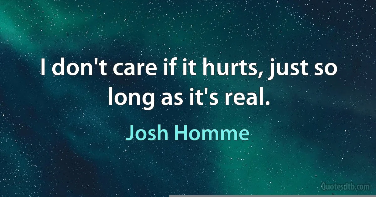 I don't care if it hurts, just so long as it's real. (Josh Homme)