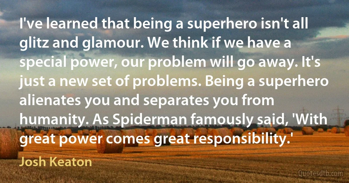 I've learned that being a superhero isn't all glitz and glamour. We think if we have a special power, our problem will go away. It's just a new set of problems. Being a superhero alienates you and separates you from humanity. As Spiderman famously said, 'With great power comes great responsibility.' (Josh Keaton)