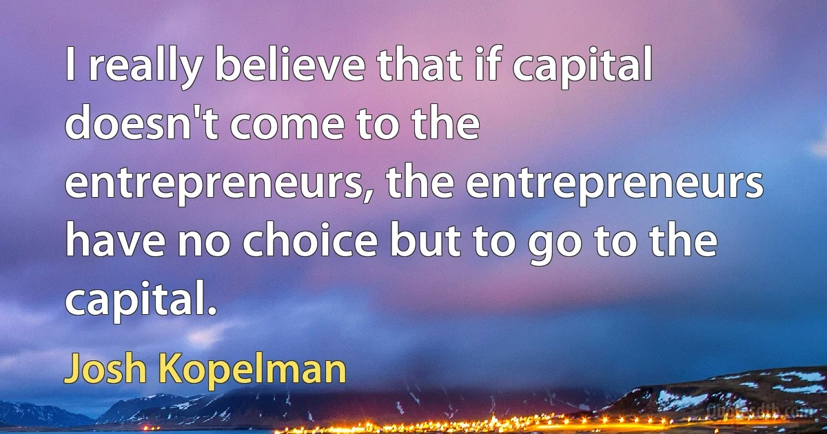 I really believe that if capital doesn't come to the entrepreneurs, the entrepreneurs have no choice but to go to the capital. (Josh Kopelman)