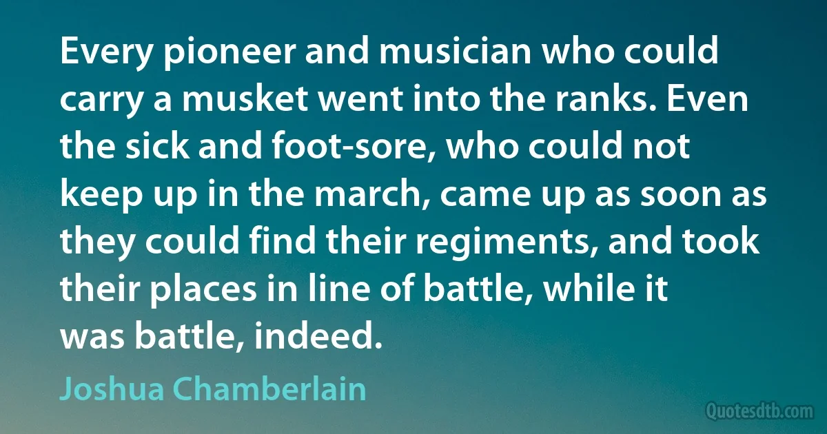 Every pioneer and musician who could carry a musket went into the ranks. Even the sick and foot-sore, who could not keep up in the march, came up as soon as they could find their regiments, and took their places in line of battle, while it was battle, indeed. (Joshua Chamberlain)