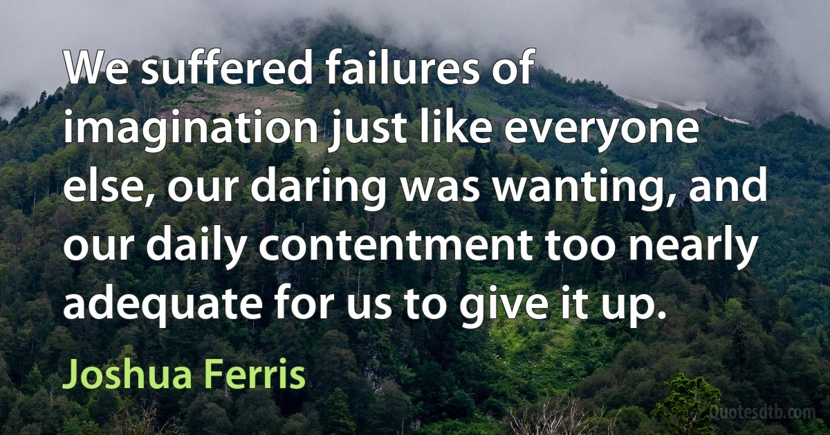 We suffered failures of imagination just like everyone else, our daring was wanting, and our daily contentment too nearly adequate for us to give it up. (Joshua Ferris)