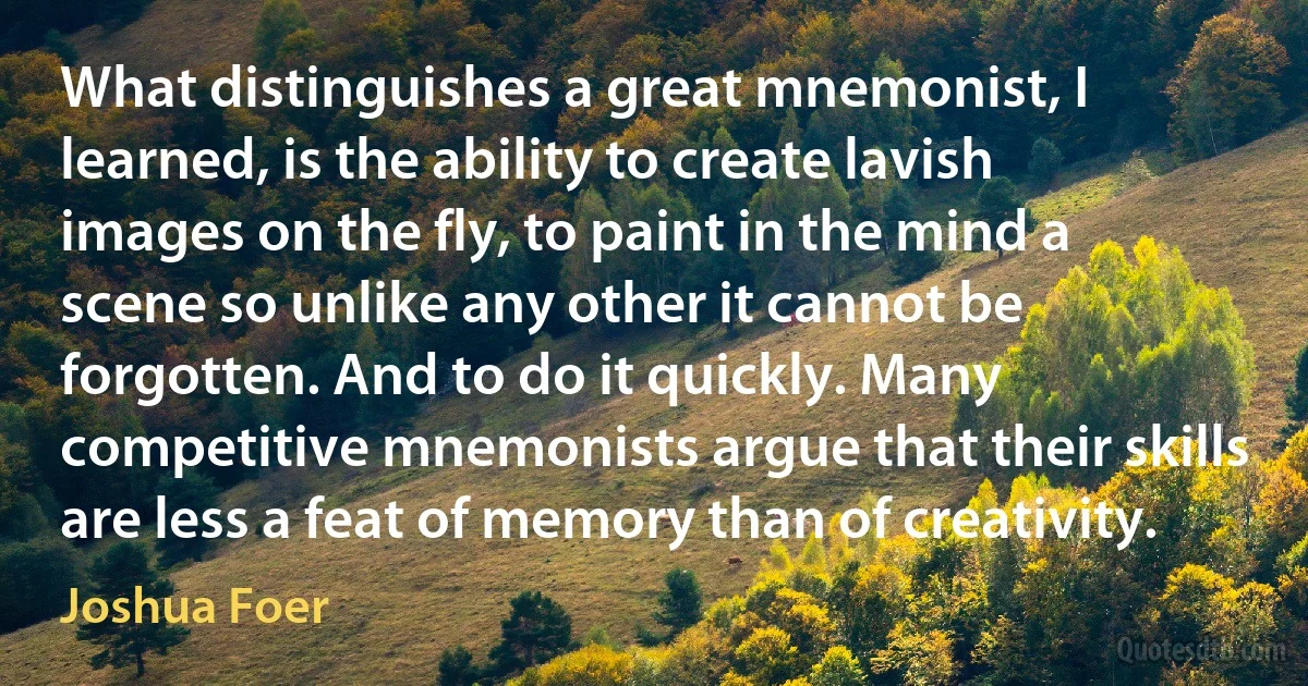 What distinguishes a great mnemonist, I learned, is the ability to create lavish images on the fly, to paint in the mind a scene so unlike any other it cannot be forgotten. And to do it quickly. Many competitive mnemonists argue that their skills are less a feat of memory than of creativity. (Joshua Foer)