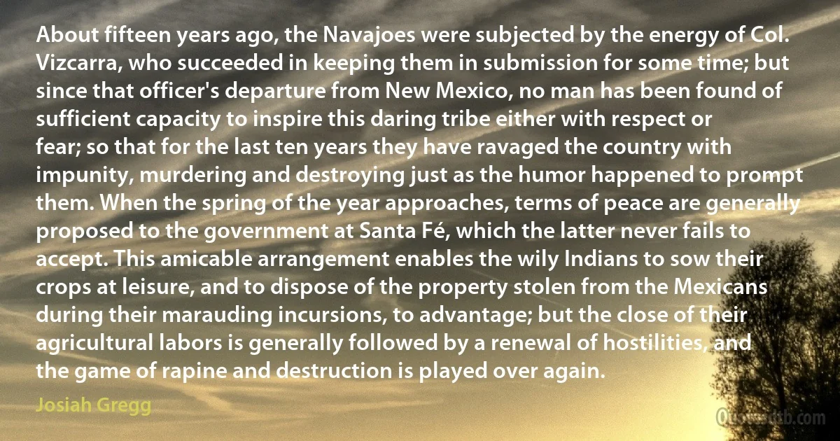 About fifteen years ago, the Navajoes were subjected by the energy of Col. Vizcarra, who succeeded in keeping them in submission for some time; but since that officer's departure from New Mexico, no man has been found of sufficient capacity to inspire this daring tribe either with respect or fear; so that for the last ten years they have ravaged the country with impunity, murdering and destroying just as the humor happened to prompt them. When the spring of the year approaches, terms of peace are generally proposed to the government at Santa Fé, which the latter never fails to accept. This amicable arrangement enables the wily Indians to sow their crops at leisure, and to dispose of the property stolen from the Mexicans during their marauding incursions, to advantage; but the close of their agricultural labors is generally followed by a renewal of hostilities, and the game of rapine and destruction is played over again. (Josiah Gregg)