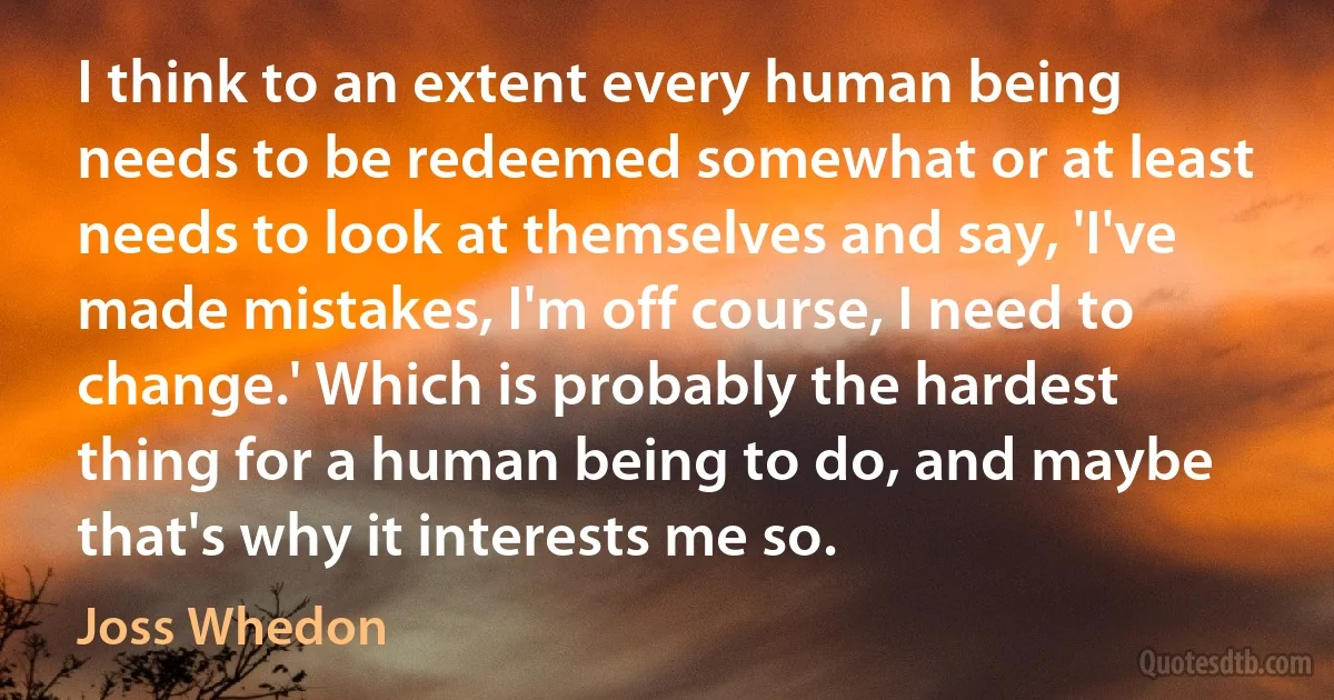 I think to an extent every human being needs to be redeemed somewhat or at least needs to look at themselves and say, 'I've made mistakes, I'm off course, I need to change.' Which is probably the hardest thing for a human being to do, and maybe that's why it interests me so. (Joss Whedon)