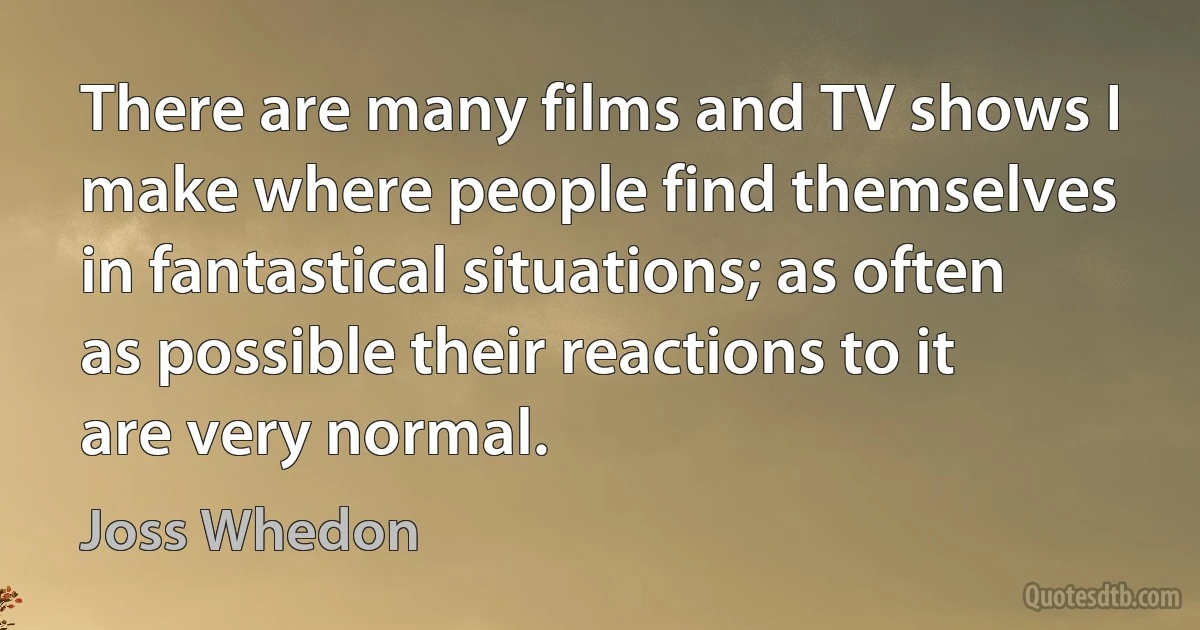 There are many films and TV shows I make where people find themselves in fantastical situations; as often as possible their reactions to it are very normal. (Joss Whedon)