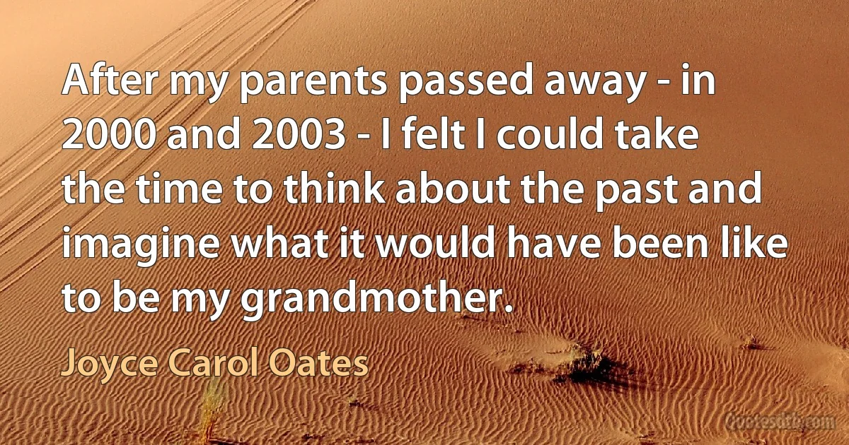 After my parents passed away - in 2000 and 2003 - I felt I could take the time to think about the past and imagine what it would have been like to be my grandmother. (Joyce Carol Oates)