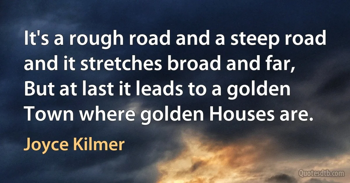 It's a rough road and a steep road and it stretches broad and far,
But at last it leads to a golden Town where golden Houses are. (Joyce Kilmer)