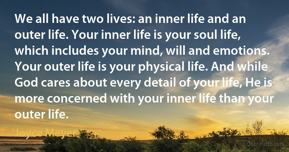 We all have two lives: an inner life and an outer life. Your inner life is your soul life, which includes your mind, will and emotions. Your outer life is your physical life. And while God cares about every detail of your life, He is more concerned with your inner life than your outer life. (Joyce Meyer)