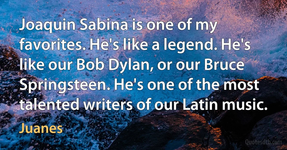 Joaquin Sabina is one of my favorites. He's like a legend. He's like our Bob Dylan, or our Bruce Springsteen. He's one of the most talented writers of our Latin music. (Juanes)