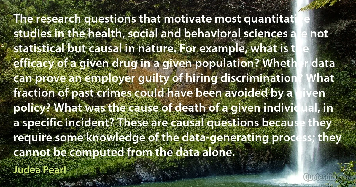 The research questions that motivate most quantitative studies in the health, social and behavioral sciences are not statistical but causal in nature. For example, what is the efficacy of a given drug in a given population? Whether data can prove an employer guilty of hiring discrimination? What fraction of past crimes could have been avoided by a given policy? What was the cause of death of a given individual, in a specific incident? These are causal questions because they require some knowledge of the data-generating process; they cannot be computed from the data alone. (Judea Pearl)