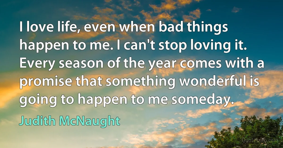 I love life, even when bad things happen to me. I can't stop loving it. Every season of the year comes with a promise that something wonderful is going to happen to me someday. (Judith McNaught)