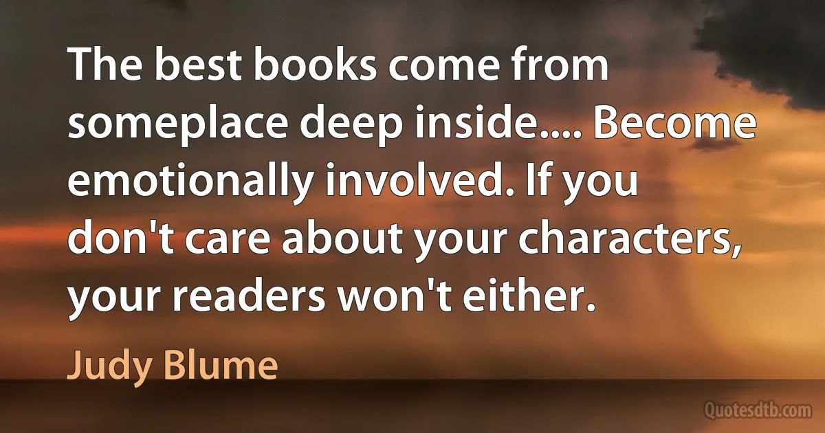 The best books come from someplace deep inside.... Become emotionally involved. If you don't care about your characters, your readers won't either. (Judy Blume)