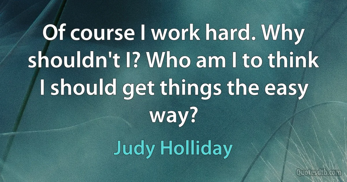 Of course I work hard. Why shouldn't I? Who am I to think I should get things the easy way? (Judy Holliday)