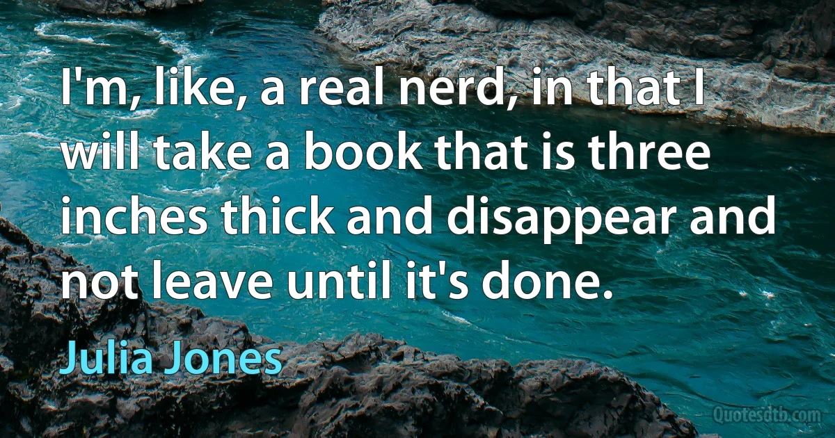 I'm, like, a real nerd, in that I will take a book that is three inches thick and disappear and not leave until it's done. (Julia Jones)