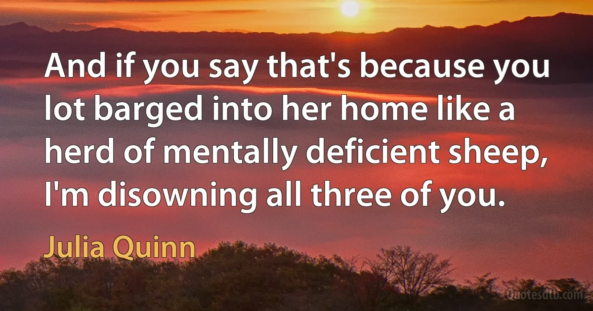 And if you say that's because you lot barged into her home like a herd of mentally deficient sheep, I'm disowning all three of you. (Julia Quinn)