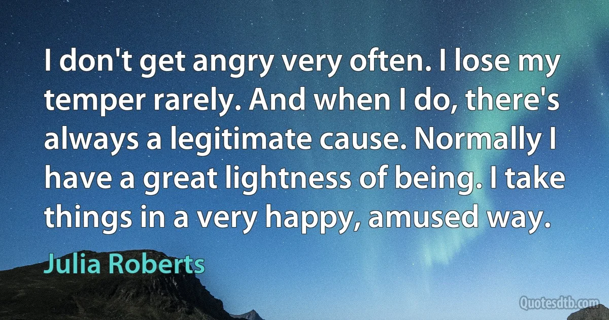 I don't get angry very often. I lose my temper rarely. And when I do, there's always a legitimate cause. Normally I have a great lightness of being. I take things in a very happy, amused way. (Julia Roberts)