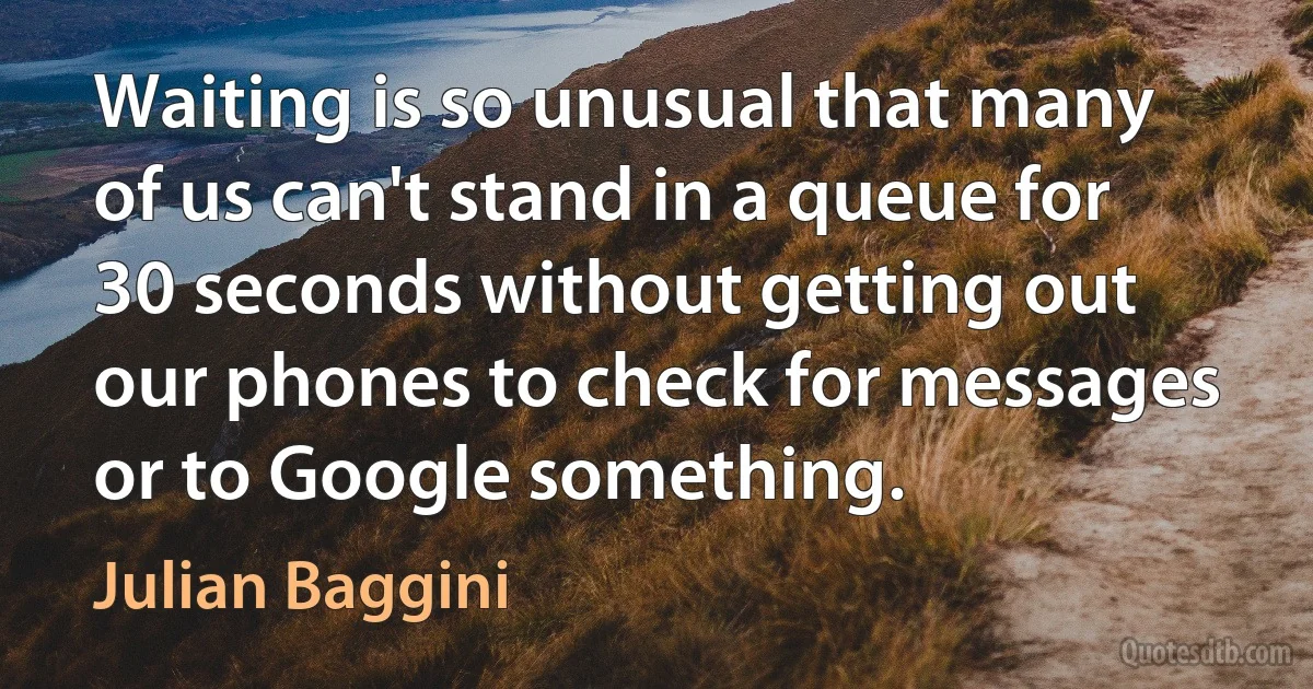 Waiting is so unusual that many of us can't stand in a queue for 30 seconds without getting out our phones to check for messages or to Google something. (Julian Baggini)