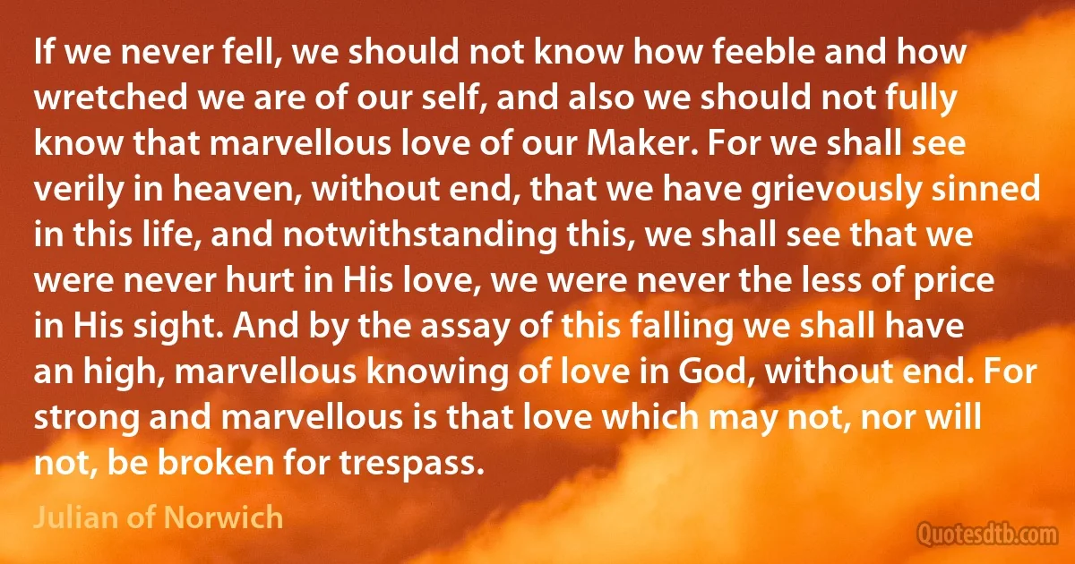 If we never fell, we should not know how feeble and how wretched we are of our self, and also we should not fully know that marvellous love of our Maker. For we shall see verily in heaven, without end, that we have grievously sinned in this life, and notwithstanding this, we shall see that we were never hurt in His love, we were never the less of price in His sight. And by the assay of this falling we shall have an high, marvellous knowing of love in God, without end. For strong and marvellous is that love which may not, nor will not, be broken for trespass. (Julian of Norwich)