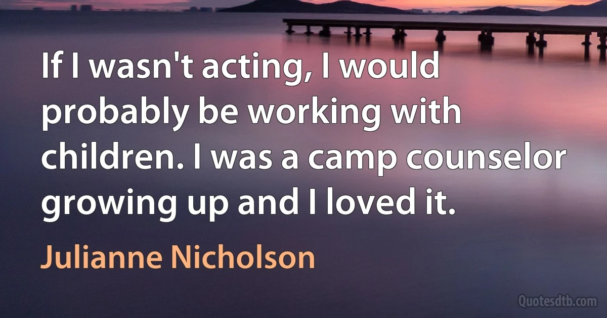 If I wasn't acting, I would probably be working with children. I was a camp counselor growing up and I loved it. (Julianne Nicholson)