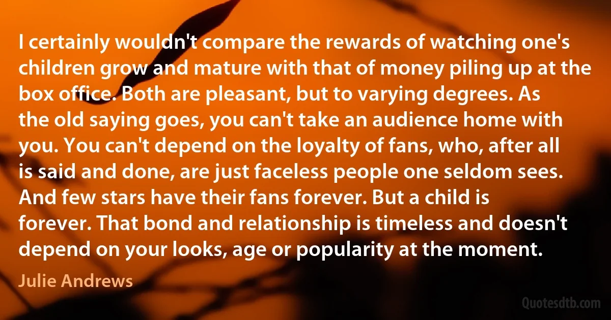 I certainly wouldn't compare the rewards of watching one's children grow and mature with that of money piling up at the box office. Both are pleasant, but to varying degrees. As the old saying goes, you can't take an audience home with you. You can't depend on the loyalty of fans, who, after all is said and done, are just faceless people one seldom sees. And few stars have their fans forever. But a child is forever. That bond and relationship is timeless and doesn't depend on your looks, age or popularity at the moment. (Julie Andrews)