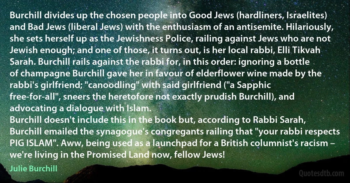 Burchill divides up the chosen people into Good Jews (hardliners, Israelites) and Bad Jews (liberal Jews) with the enthusiasm of an antisemite. Hilariously, she sets herself up as the Jewishness Police, railing against Jews who are not Jewish enough; and one of those, it turns out, is her local rabbi, Elli Tikvah Sarah. Burchill rails against the rabbi for, in this order: ignoring a bottle of champagne Burchill gave her in favour of elderflower wine made by the rabbi's girlfriend; "canoodling" with said girlfriend ("a Sapphic free-for-all", sneers the heretofore not exactly prudish Burchill), and advocating a dialogue with Islam.
Burchill doesn't include this in the book but, according to Rabbi Sarah, Burchill emailed the synagogue's congregants railing that "your rabbi respects PIG ISLAM". Aww, being used as a launchpad for a British columnist's racism – we're living in the Promised Land now, fellow Jews! (Julie Burchill)