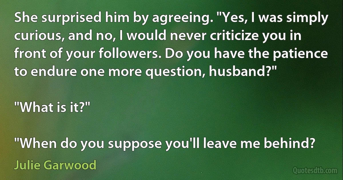 She surprised him by agreeing. "Yes, I was simply curious, and no, I would never criticize you in front of your followers. Do you have the patience to endure one more question, husband?"

"What is it?"

"When do you suppose you'll leave me behind? (Julie Garwood)