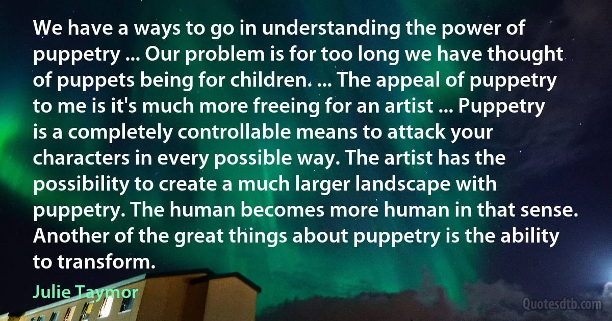 We have a ways to go in understanding the power of puppetry ... Our problem is for too long we have thought of puppets being for children. ... The appeal of puppetry to me is it's much more freeing for an artist ... Puppetry is a completely controllable means to attack your characters in every possible way. The artist has the possibility to create a much larger landscape with puppetry. The human becomes more human in that sense. Another of the great things about puppetry is the ability to transform. (Julie Taymor)