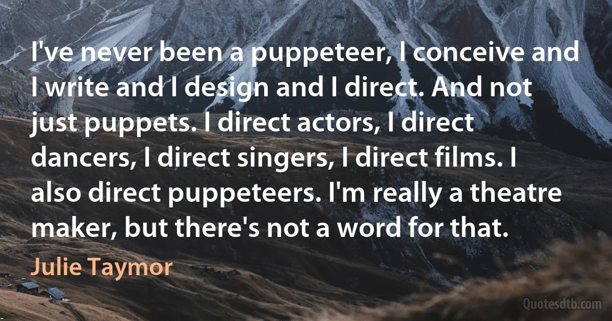 I've never been a puppeteer, I conceive and I write and I design and I direct. And not just puppets. I direct actors, I direct dancers, I direct singers, I direct films. I also direct puppeteers. I'm really a theatre maker, but there's not a word for that. (Julie Taymor)