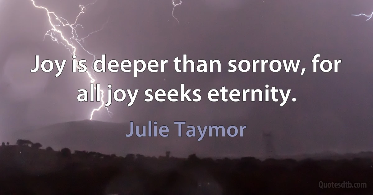 Joy is deeper than sorrow, for all joy seeks eternity. (Julie Taymor)