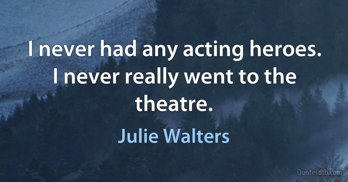 I never had any acting heroes. I never really went to the theatre. (Julie Walters)