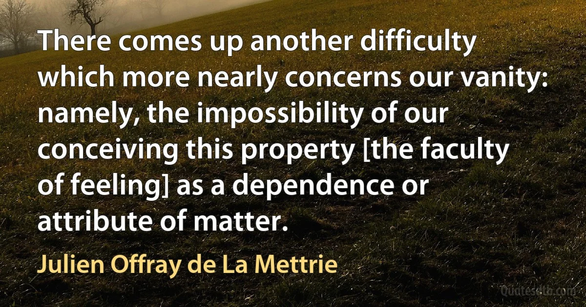 There comes up another difficulty which more nearly concerns our vanity: namely, the impossibility of our conceiving this property [the faculty of feeling] as a dependence or attribute of matter. (Julien Offray de La Mettrie)