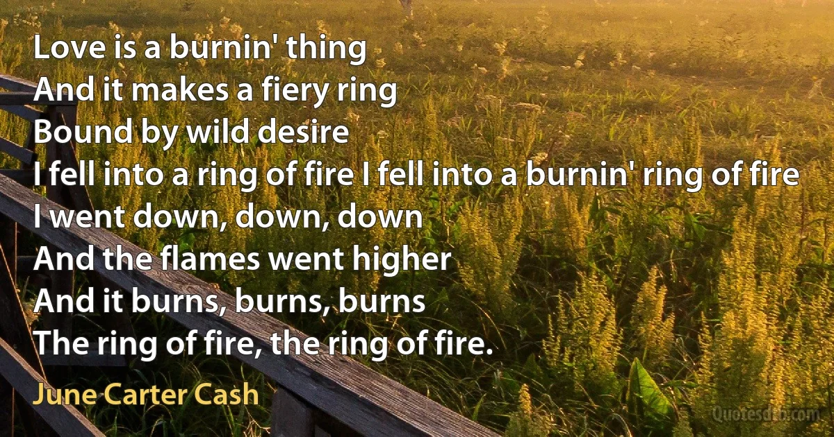 Love is a burnin' thing
And it makes a fiery ring
Bound by wild desire
I fell into a ring of fire I fell into a burnin' ring of fire
I went down, down, down
And the flames went higher
And it burns, burns, burns
The ring of fire, the ring of fire. (June Carter Cash)