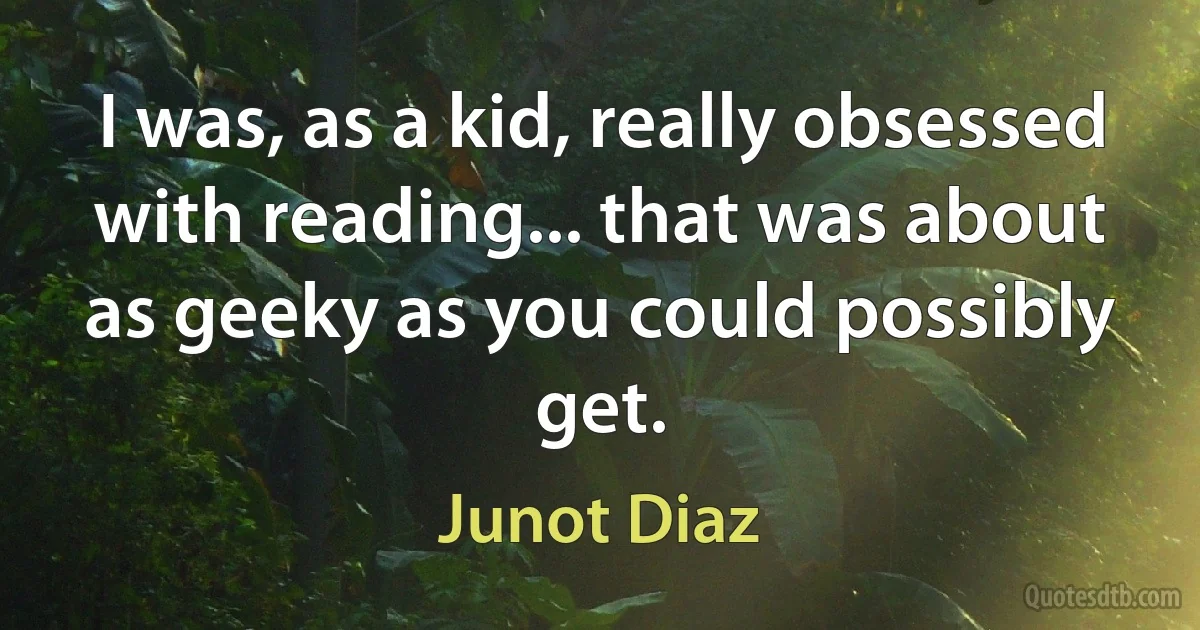 I was, as a kid, really obsessed with reading... that was about as geeky as you could possibly get. (Junot Diaz)