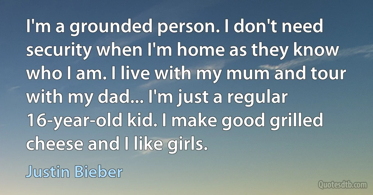 I'm a grounded person. I don't need security when I'm home as they know who I am. I live with my mum and tour with my dad... I'm just a regular 16-year-old kid. I make good grilled cheese and I like girls. (Justin Bieber)