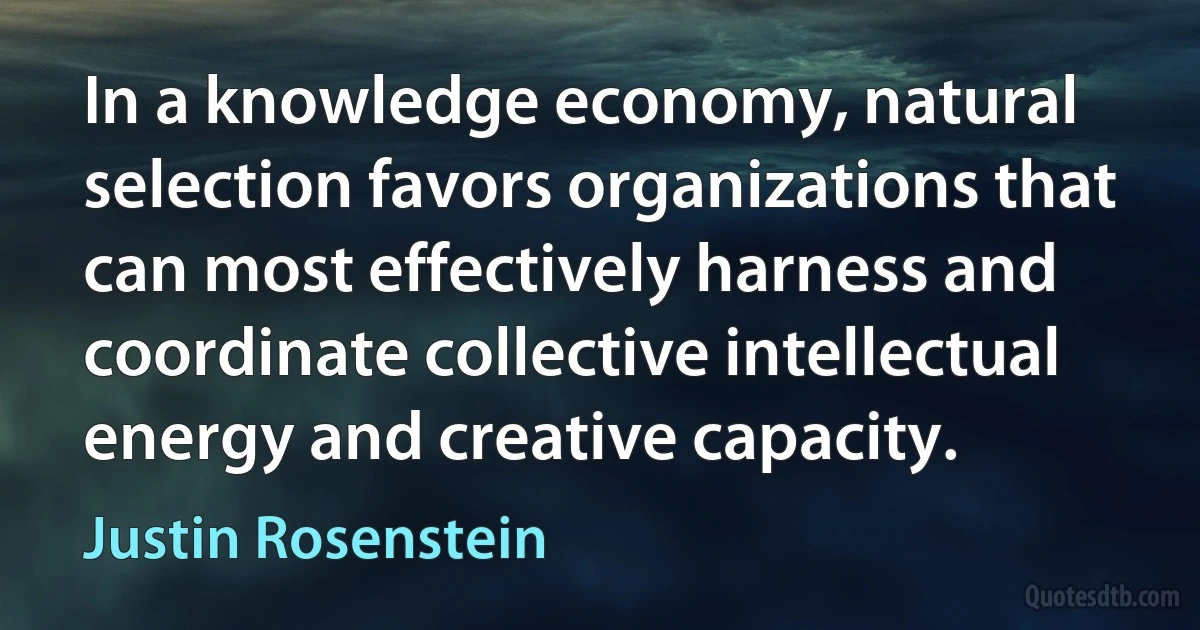 In a knowledge economy, natural selection favors organizations that can most effectively harness and coordinate collective intellectual energy and creative capacity. (Justin Rosenstein)