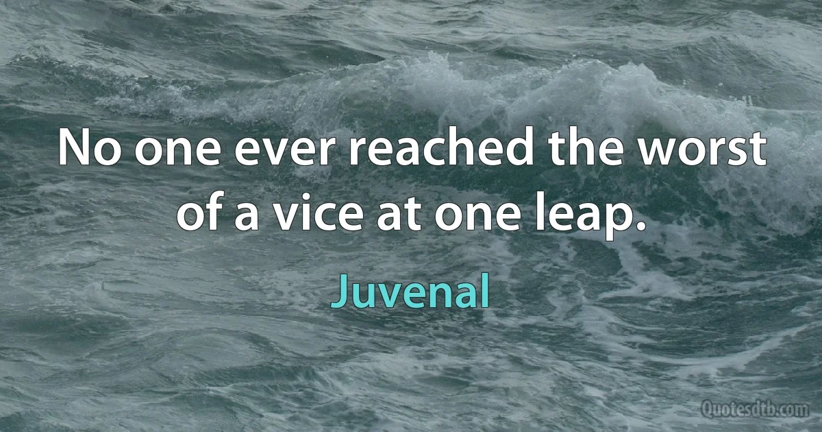 No one ever reached the worst of a vice at one leap. (Juvenal)