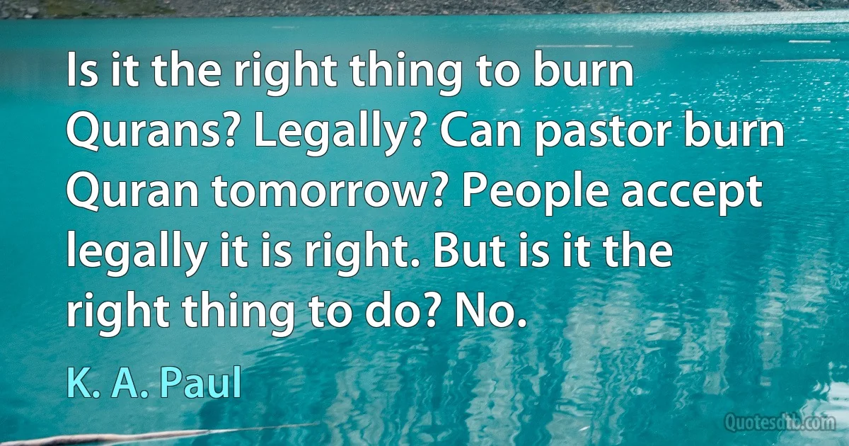 Is it the right thing to burn Qurans? Legally? Can pastor burn Quran tomorrow? People accept legally it is right. But is it the right thing to do? No. (K. A. Paul)