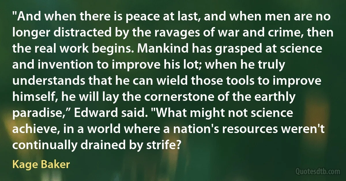 "And when there is peace at last, and when men are no longer distracted by the ravages of war and crime, then the real work begins. Mankind has grasped at science and invention to improve his lot; when he truly understands that he can wield those tools to improve himself, he will lay the cornerstone of the earthly paradise,” Edward said. "What might not science achieve, in a world where a nation's resources weren't continually drained by strife? (Kage Baker)