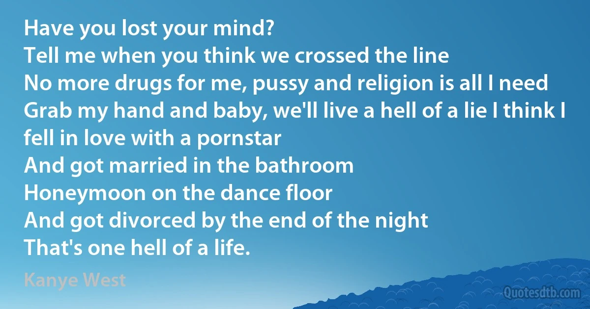 Have you lost your mind?
Tell me when you think we crossed the line
No more drugs for me, pussy and religion is all I need
Grab my hand and baby, we'll live a hell of a lie I think I fell in love with a pornstar
And got married in the bathroom
Honeymoon on the dance floor
And got divorced by the end of the night
That's one hell of a life. (Kanye West)