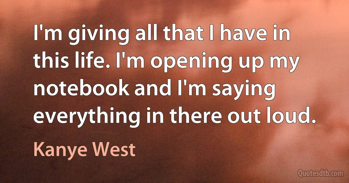 I'm giving all that I have in this life. I'm opening up my notebook and I'm saying everything in there out loud. (Kanye West)