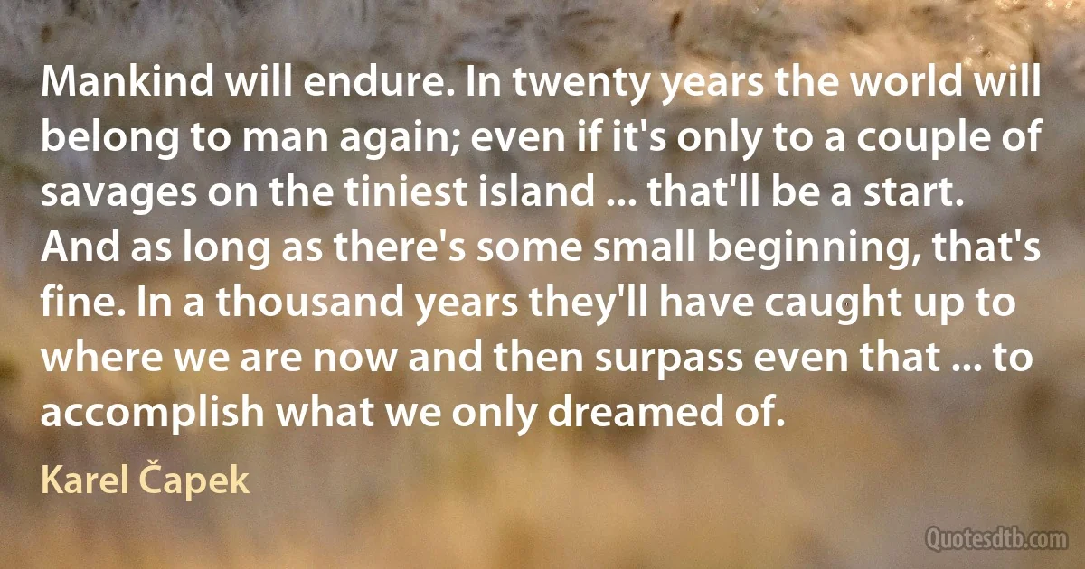 Mankind will endure. In twenty years the world will belong to man again; even if it's only to a couple of savages on the tiniest island ... that'll be a start. And as long as there's some small beginning, that's fine. In a thousand years they'll have caught up to where we are now and then surpass even that ... to accomplish what we only dreamed of. (Karel Čapek)