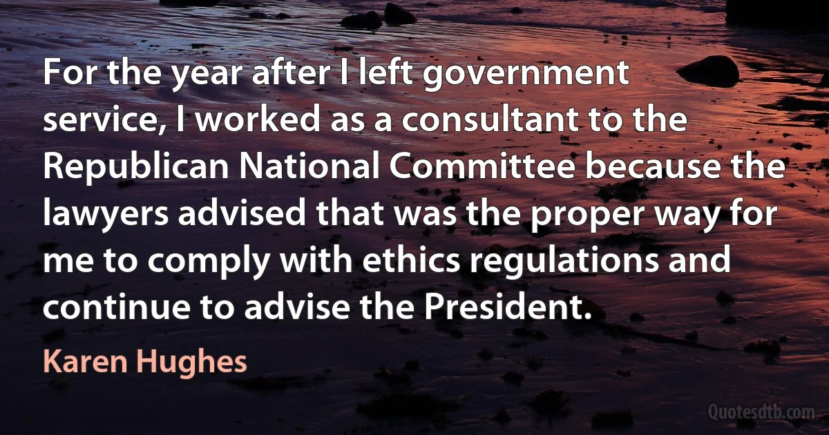 For the year after I left government service, I worked as a consultant to the Republican National Committee because the lawyers advised that was the proper way for me to comply with ethics regulations and continue to advise the President. (Karen Hughes)