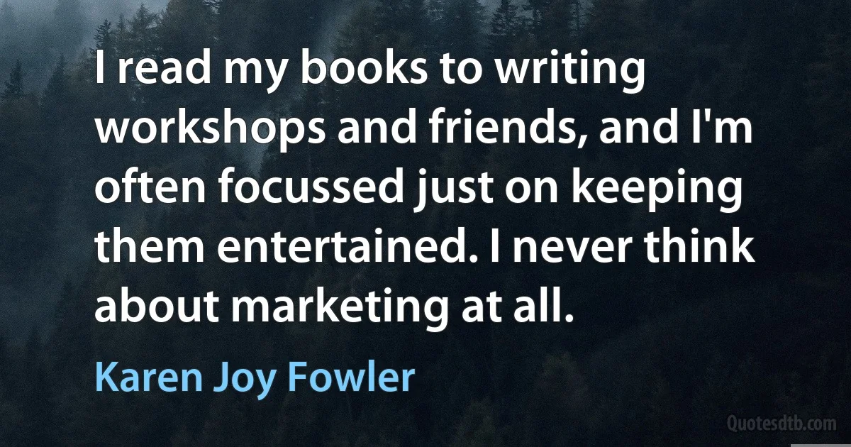 I read my books to writing workshops and friends, and I'm often focussed just on keeping them entertained. I never think about marketing at all. (Karen Joy Fowler)