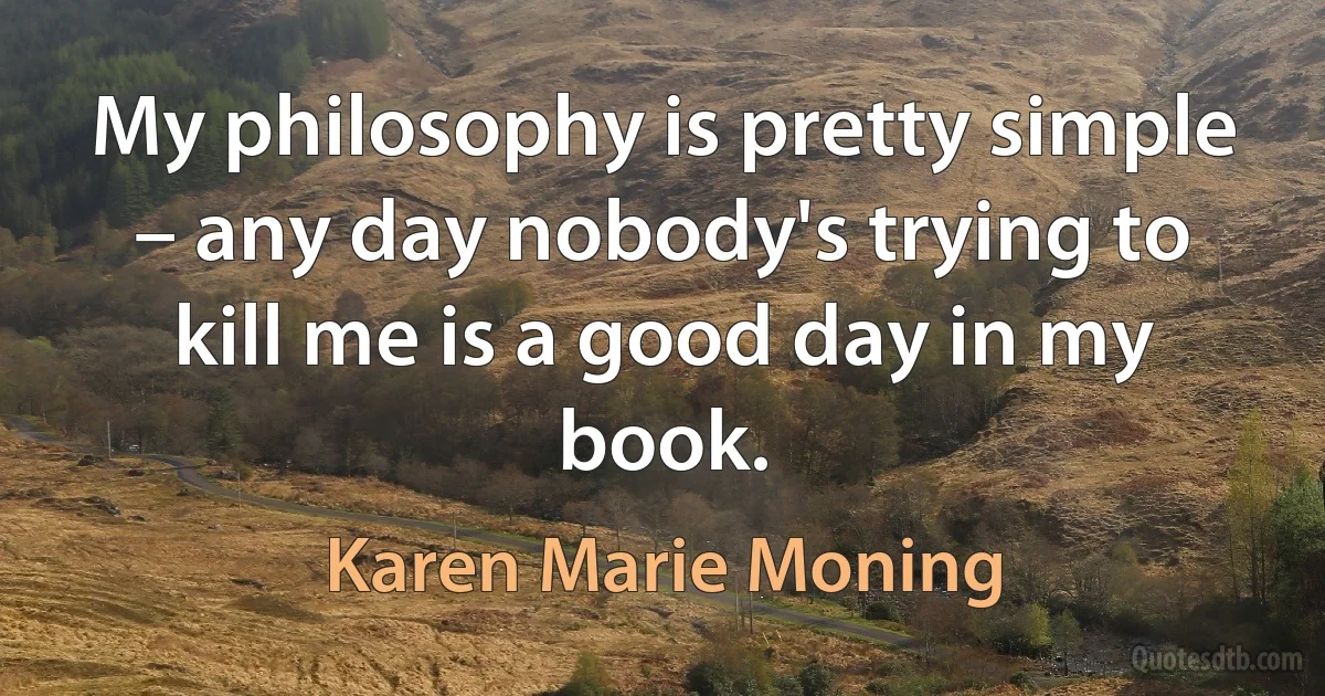 My philosophy is pretty simple – any day nobody's trying to kill me is a good day in my book. (Karen Marie Moning)